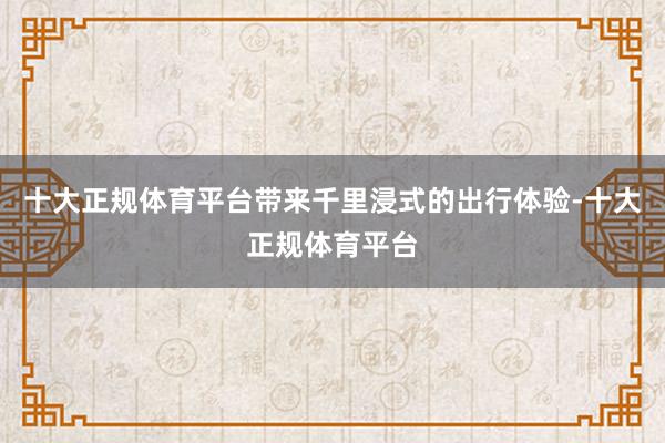 十大正规体育平台带来千里浸式的出行体验-十大正规体育平台