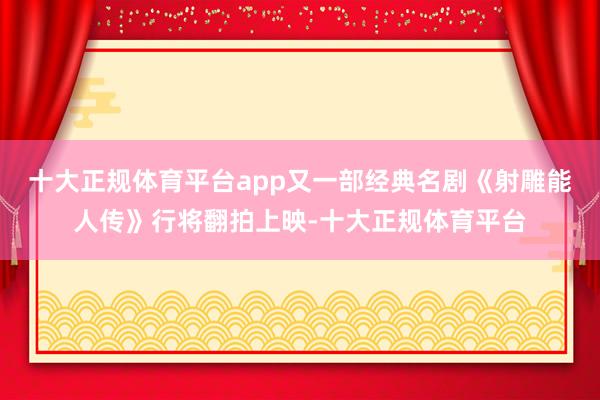 十大正规体育平台app又一部经典名剧《射雕能人传》行将翻拍上