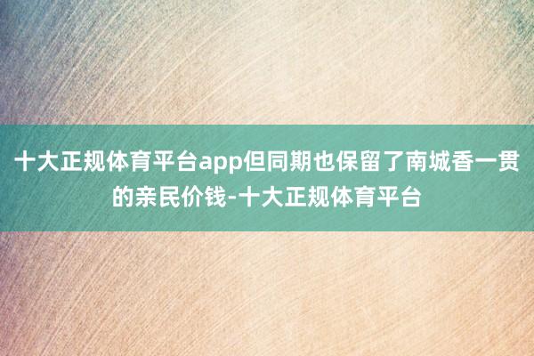 十大正规体育平台app但同期也保留了南城香一贯的亲民价钱-十大正规体育平台