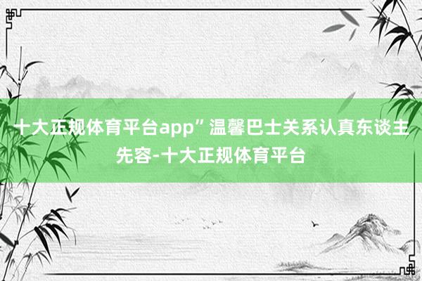 十大正规体育平台app”温馨巴士关系认真东谈主先容-十大正规体育平台
