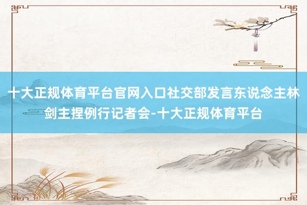 十大正规体育平台官网入口社交部发言东说念主林剑主捏例行记者会-十大正规体育平台