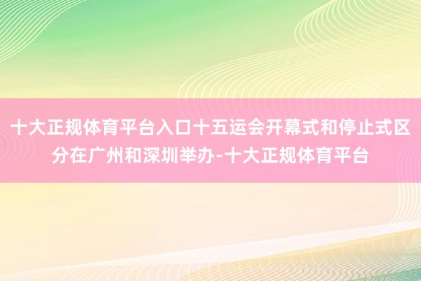 十大正规体育平台入口十五运会开幕式和停止式区分在广州和深圳举办-十大正规体育平台