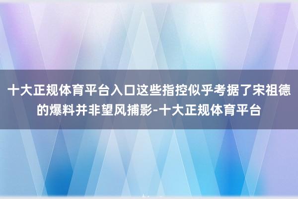 十大正规体育平台入口这些指控似乎考据了宋祖德的爆料并非望风捕影-十大正规体育平台