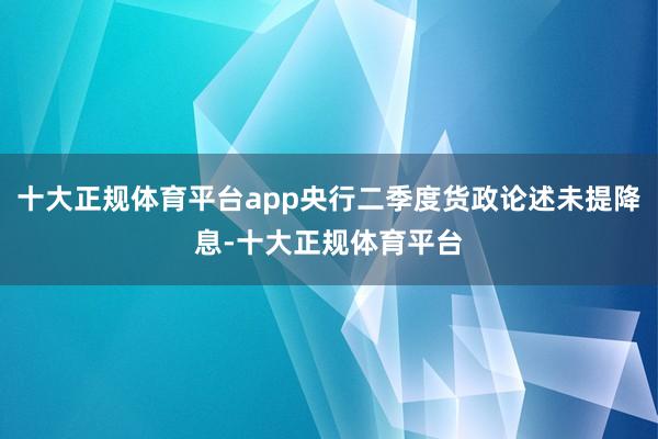 十大正规体育平台app央行二季度货政论述未提降息-十大正规体育平台