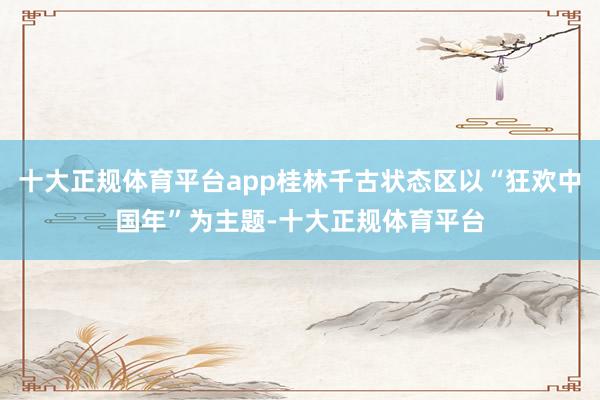 十大正规体育平台app桂林千古状态区以“狂欢中国年”为主题-