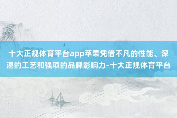 十大正规体育平台app苹果凭借不凡的性能、深湛的工艺和强项的品牌影响力-十大正规体育平台
