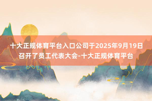 十大正规体育平台入口公司于2025年9月19日召开了员工代表大会-十大正规体育平台