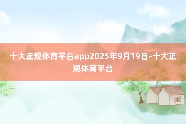 十大正规体育平台app2025年9月19日-十大正规体育平台