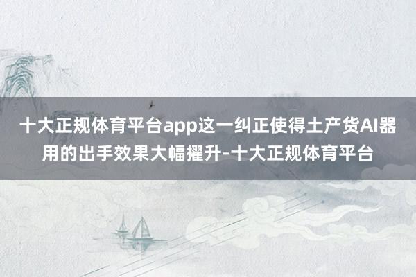 十大正规体育平台app这一纠正使得土产货AI器用的出手效果大幅擢升-十大正规体育平台