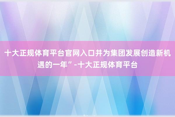 十大正规体育平台官网入口并为集团发展创造新机遇的一年”-十大正规体育平台