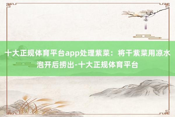 十大正规体育平台app处理紫菜：将干紫菜用凉水泡开后捞出-十