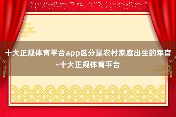十大正规体育平台app区分是农村家庭出生的军官-十大正规体育平台