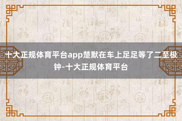 十大正规体育平台app楚默在车上足足等了二至极钟-十大正规体