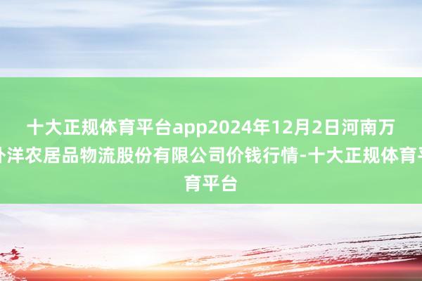 十大正规体育平台app2024年12月2日河南万邦外洋农居品物流股份有限公司价钱行情-十大正规体育平台