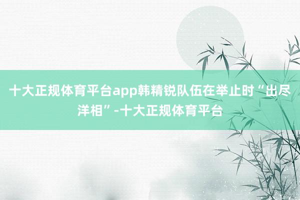 十大正规体育平台app韩精锐队伍在举止时“出尽洋相”-十大正