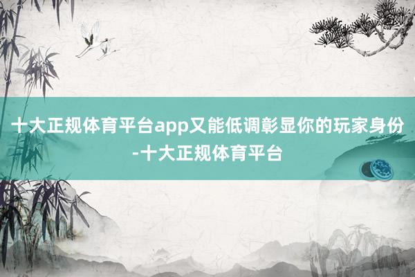 十大正规体育平台app又能低调彰显你的玩家身份-十大正规体育
