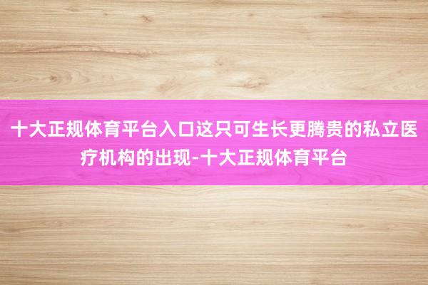 十大正规体育平台入口这只可生长更腾贵的私立医疗机构的出现-十