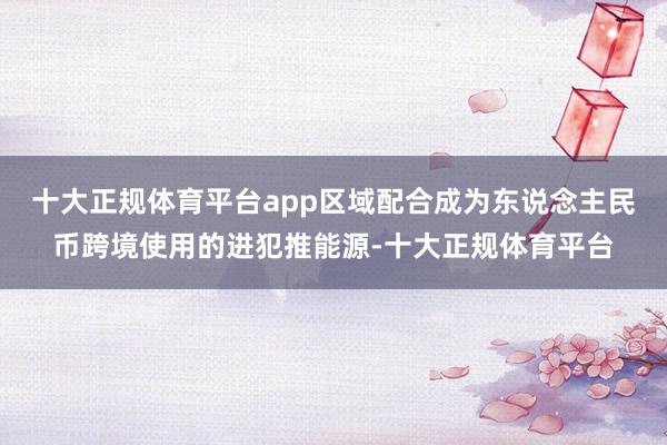 十大正规体育平台app区域配合成为东说念主民币跨境使用的进犯