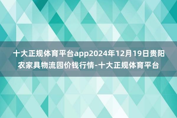 十大正规体育平台app2024年12月19日贵阳农家具物流园价钱行情-十大正规体育平台