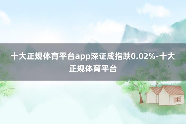 十大正规体育平台app深证成指跌0.02%-十大正规体育平台