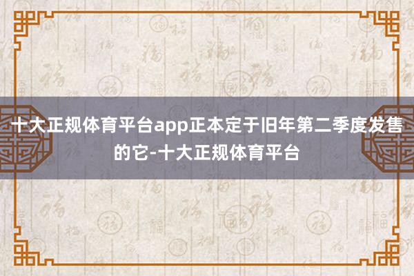 十大正规体育平台app正本定于旧年第二季度发售的它-十大正规体育平台
