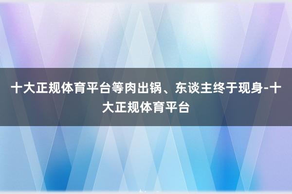 十大正规体育平台等肉出锅、东谈主终于现身-十大正规体育平台
