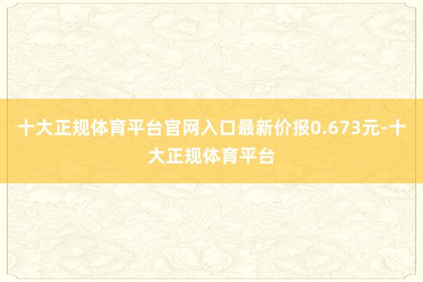 十大正规体育平台官网入口最新价报0.673元-十大正规体育平台