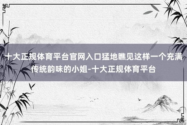 十大正规体育平台官网入口猛地瞧见这样一个充满传统韵味的小姐-