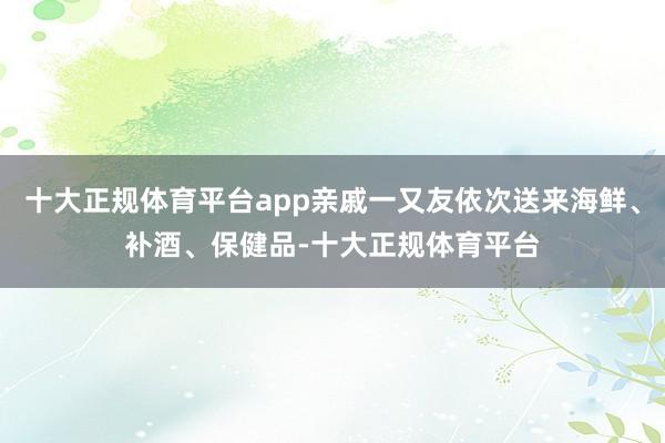 十大正规体育平台app亲戚一又友依次送来海鲜、补酒、保健品-十大正规体育平台