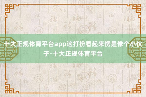十大正规体育平台app这打扮看起来愣是像个小伙子-十大正规体