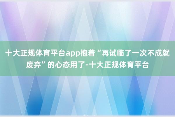 十大正规体育平台app抱着“再试临了一次不成就废弃”的心态用了-十大正规体育平台