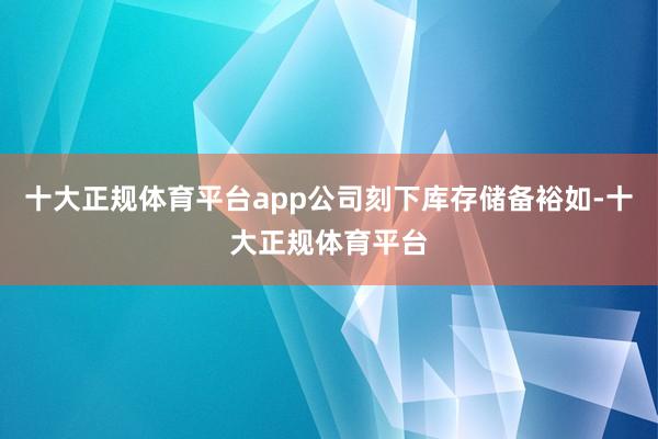 十大正规体育平台app公司刻下库存储备裕如-十大正规体育平台