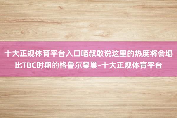 十大正规体育平台入口喵叔敢说这里的热度将会堪比TBC时期的格