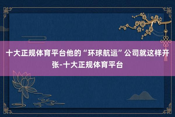 十大正规体育平台他的“环球航运”公司就这样开张-十大正规体育平台