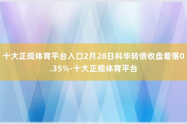 十大正规体育平台入口2月28日科华转债收盘着落0.35%-十