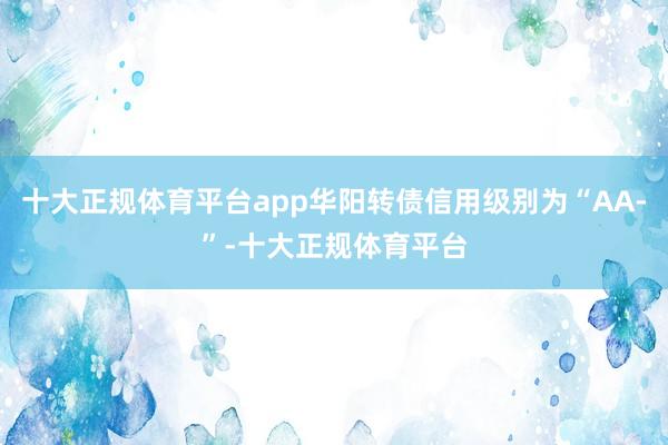 十大正规体育平台app华阳转债信用级别为“AA-”-十大正规