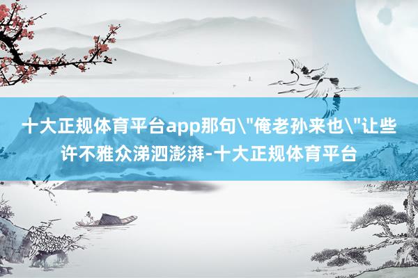 十大正规体育平台app那句＂俺老孙来也＂让些许不雅众涕泗澎湃-十大正规体育平台
