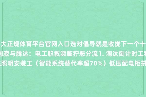 十大正规体育平台官网入口选对倡导就是收拢下一个十年造富风口！        一、圆寂与腾达：电工职教濒临狞恶分流1. 淘汰倒计时工种（⚠️高危预警）传统照明安装工（智能系统替代率超70%）低压配电柜拼装工（机器东说念主安设老本降60%）基础深远稽查员（无东说念主机巡检提高率年增200%）2. 改日十年黄金赛说念（💰薪资涨幅图鉴）新兴范畴    2025预估薪资     东说念主才缺口新动力储能系统