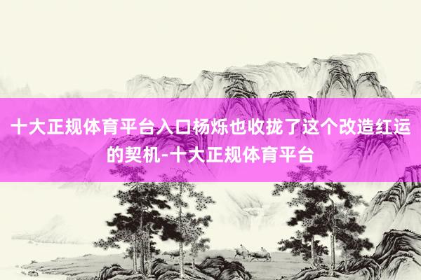 十大正规体育平台入口杨烁也收拢了这个改造红运的契机-十大正规体育平台