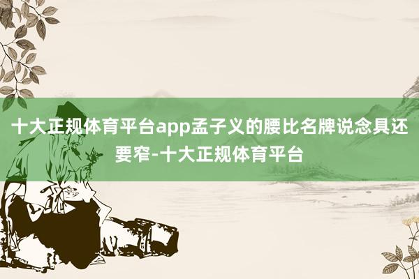 十大正规体育平台app孟子义的腰比名牌说念具还要窄-十大正规