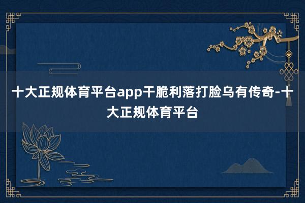 十大正规体育平台app干脆利落打脸乌有传奇-十大正规体育平台