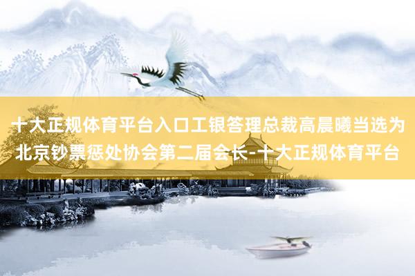 十大正规体育平台入口工银答理总裁高晨曦当选为北京钞票惩处协会第二届会长-十大正规体育平台