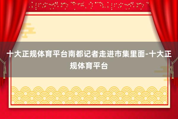 十大正规体育平台南都记者走进市集里面-十大正规体育平台