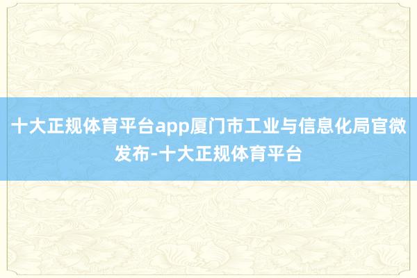 十大正规体育平台app厦门市工业与信息化局官微发布-十大正规体育平台