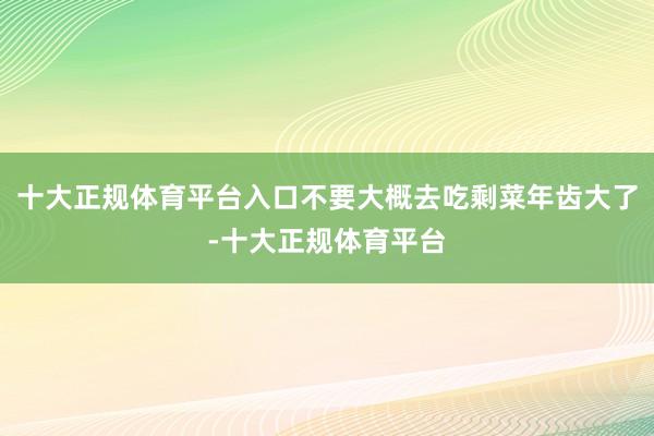 十大正规体育平台入口不要大概去吃剩菜年齿大了-十大正规体育平