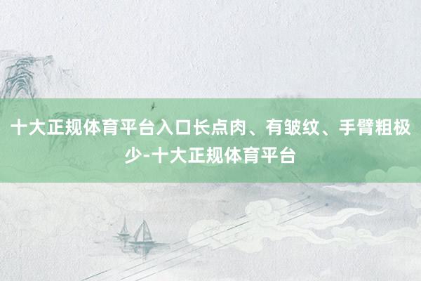 十大正规体育平台入口长点肉、有皱纹、手臂粗极少-十大正规体育平台