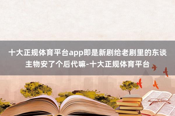 十大正规体育平台app即是新剧给老剧里的东谈主物安了个后代嘛