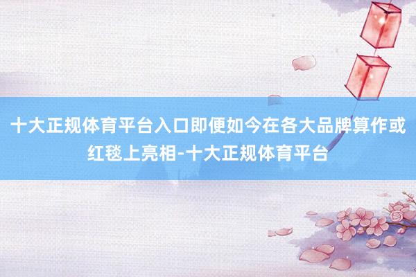 十大正规体育平台入口即便如今在各大品牌算作或红毯上亮相-十大