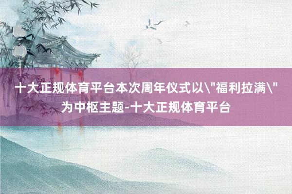 十大正规体育平台本次周年仪式以＂福利拉满＂为中枢主题-十大正规体育平台