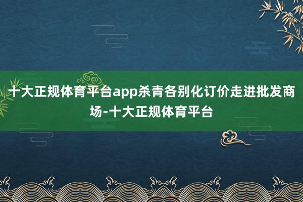 十大正规体育平台app杀青各别化订价走进批发商场-十大正规体